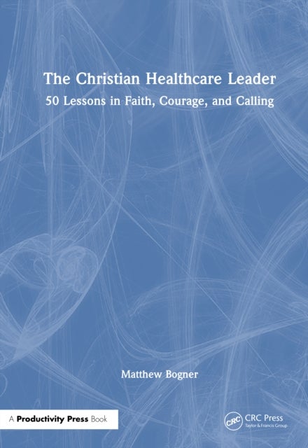 The Christian Healthcare Leader - 50 Lessons in Faith, Courage, and Calling