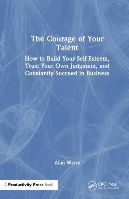 The Courage of Your Talent - How to Build Your Self-Esteem, Trust Your Own Judgment, and Constantly Succeed in Business