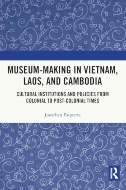 Museum-Making in Vietnam, Laos, and Cambodia - Cultural Institutions and Policies from Colonial to Post-Colonial Times