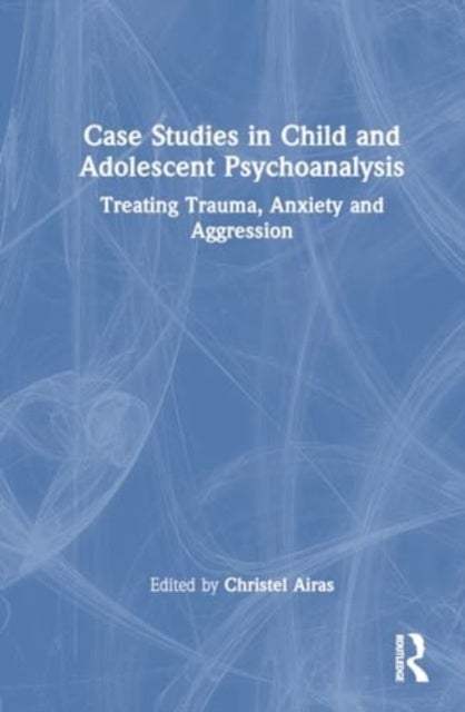 Case Studies in Child and Adolescent Psychoanalysis - Treating Trauma, Anxiety and Aggression