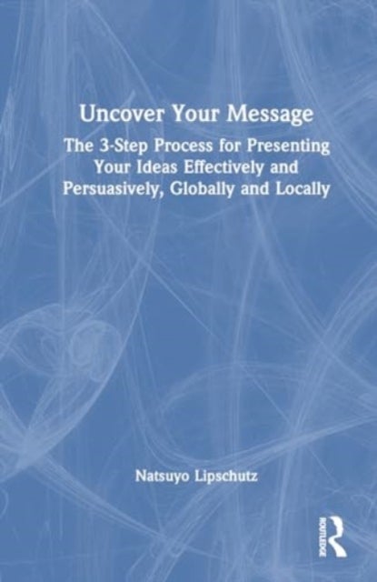 Uncover Your Message - The 3-Step Process for Presenting Your Ideas Effectively and Persuasively, Globally and Locally