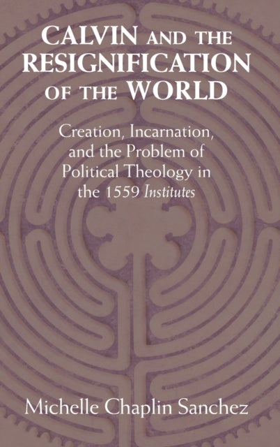 Calvin and the Resignification of the World - Creation, Incarnation, and the Problem of Political Theology in the 1559 ‘Institutes'