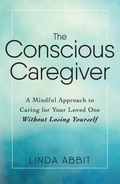 The Conscious Caregiver - A Mindful Approach to Caring for Your Loved One Without Losing Yourself