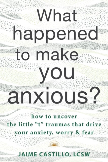 What Happened to Make You Anxious? - How to Uncover the Little “t” Traumas that Drive Your Anxiety, Worry, and Fear