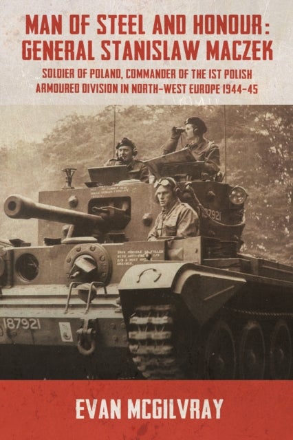 Man of Steel and Honour: General Stanislaw Maczek - Soldier of Poland, Commander of the 1st Polish Armoured Division in North-West Europe 1944-45