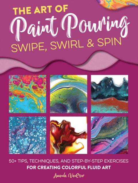 Art of Paint Pouring: Swipe, Swirl & Spin - 50+ tips, techniques, and step-by-step exercises for creating colorful fluid art