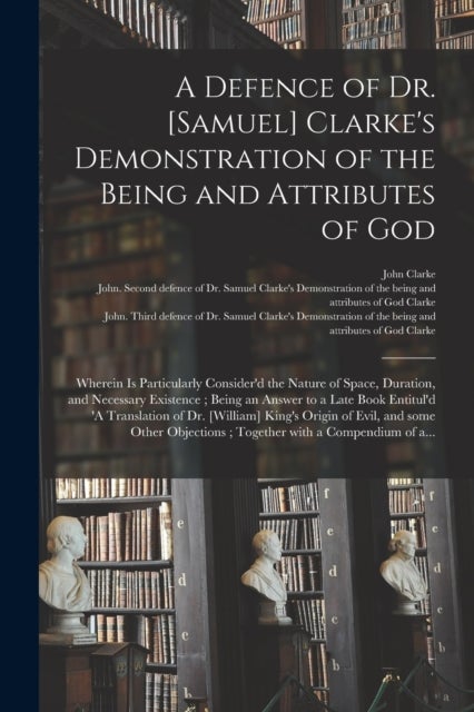 A Defence of Dr. [Samuel] Clarke's Demonstration of the Being and Attributes of God - Wherein is Particularly Consider'd the Nature of Space, Duration, and Necessary Existence; Being an Answer to a Late Book Entitul'd 'A Translation of Dr. [William]...