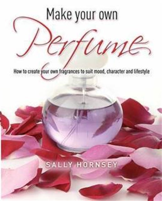 Make Your Own Perfume - How to Create Own Fragrances to Suit Mood, Character and Lifestyle
