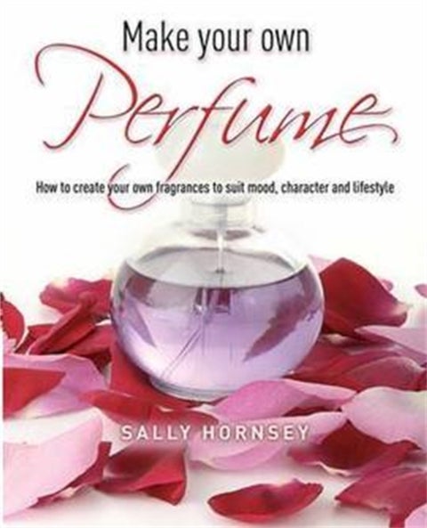 Make Your Own Perfume - How to Create Own Fragrances to Suit Mood, Character and Lifestyle