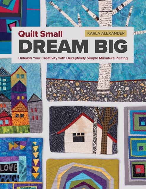 Quilt Small, Dream Big - Unleash Your Creativity with Deceptively Simple Miniature Piecing