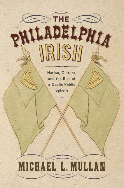 The Philadelphia Irish - Nation, Culture, and the Rise of a Gaelic Public Sphere