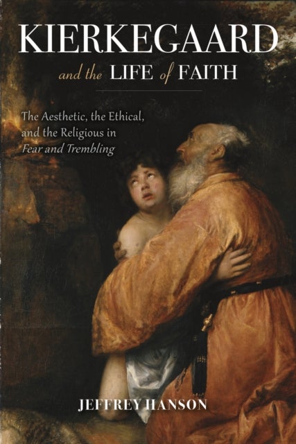Kierkegaard and the Life of Faith - The Aesthetic, the Ethical, and the Religious in Fear and Trembling