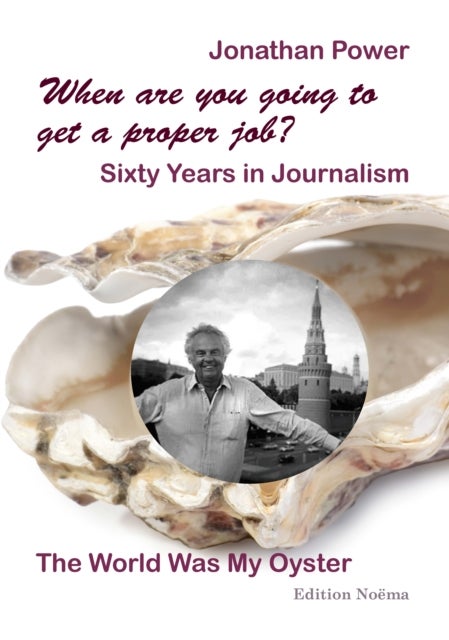 When are you going to get a proper job? Sixty Years in Journalism - The World Was My Oyster