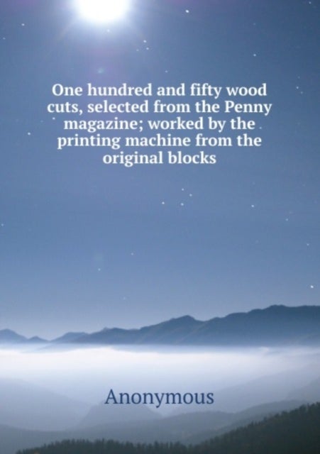 One hundred and fifty wood cuts, selected from the Penny magazine - worked by the printing machine from the original blocks