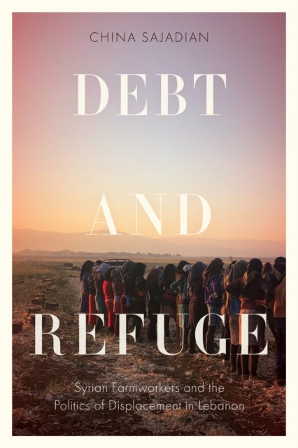 Debt and Refuge - Syrian Farmworkers and the Politics of Displacement in Lebanon
