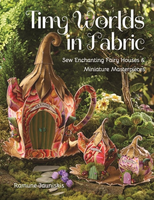 Tiny Worlds in Fabric - Sew Enchanting Fairy Houses & Miniature Masterpieces