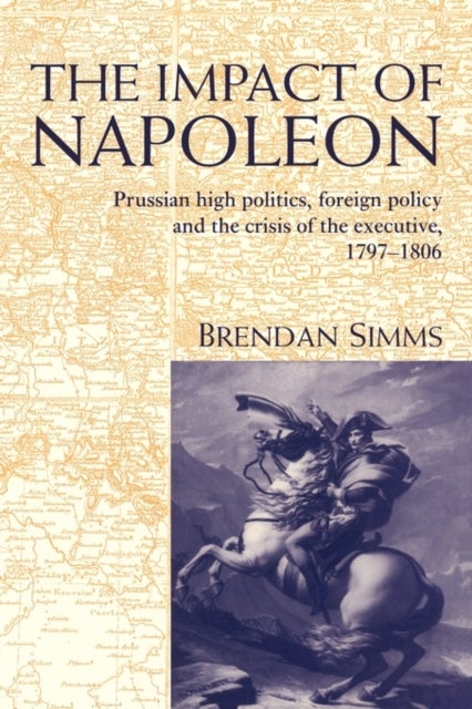 The Impact of Napoleon - Prussian High Politics, Foreign Policy and the Crisis of the Executive, 1797–1806