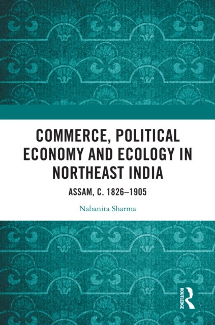 Commerce, Political Economy and Ecology in Northeast India - Assam, c. 1826–1905