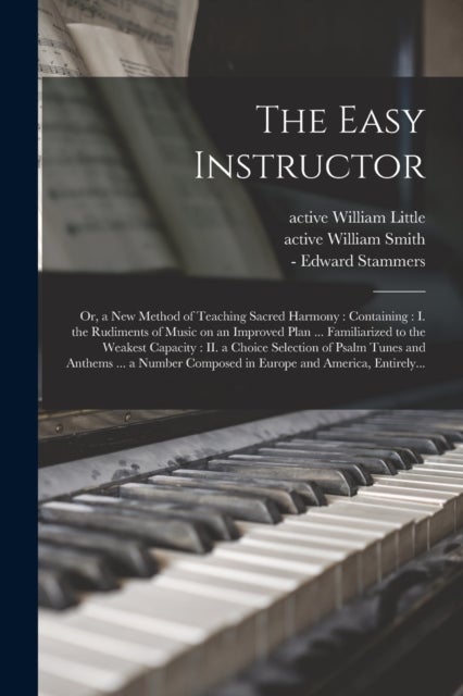 The Easy Instructor - or, a New Method of Teaching Sacred Harmony: Containing: I. the Rudiments of Music on an Improved Plan ... Familiarized to the Weakest Capacity: II. a Choice Selection of Psalm Tunes and Anthems ... a Number Composed in Europe...