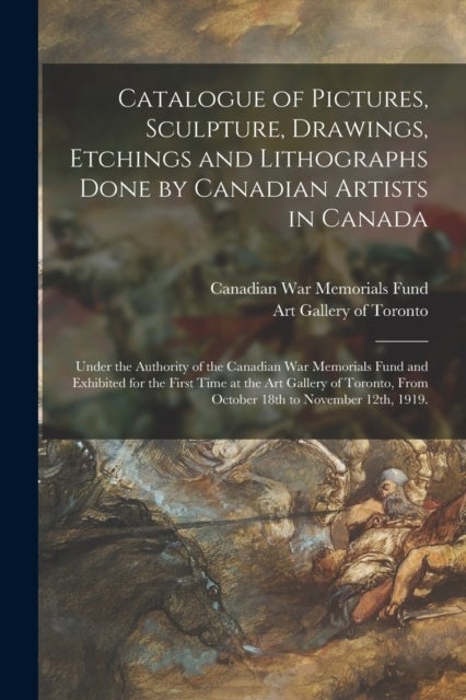 Catalogue of Pictures, Sculpture, Drawings, Etchings and Lithographs Done by Canadian Artists in Canada - Under the Authority of the Canadian War Memorials Fund and Exhibited for the First Time at the Art Gallery of Toronto, From October 18th To...
