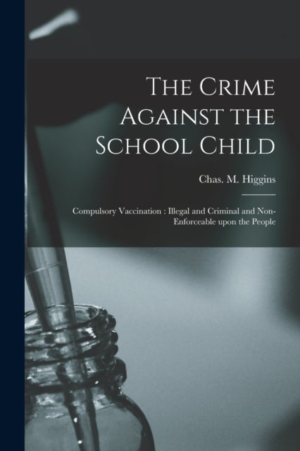 The Crime Against the School Child [microform] - Compulsory Vaccination: Illegal and Criminal and Non-enforceable Upon the People