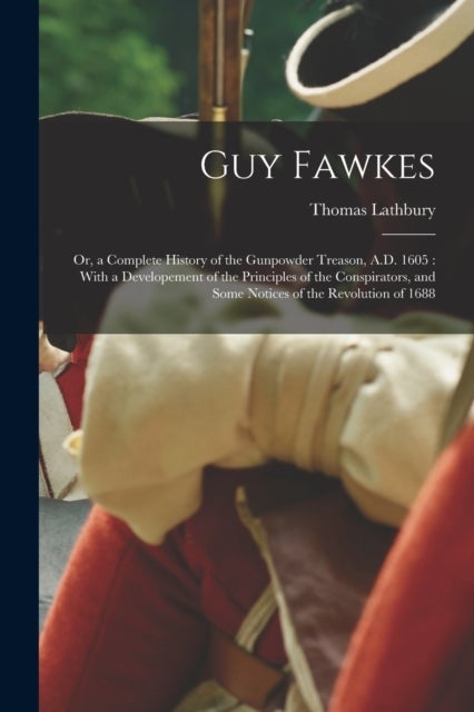 Guy Fawkes - Or, a Complete History of the Gunpowder Treason, A.D. 1605: With a Developement of the Principles of the Conspirators, and Some Notices of the Revolution of 1688