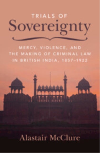 Trials of Sovereignty - Mercy, Violence, and the Making of Criminal Law in British India, 1857–1922