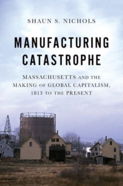 Manufacturing Catastrophe - Massachusetts and the Making of Global Capitalism, 1813 to the Present