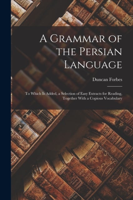 A Grammar of the Persian Language - To Which Is Added, a Selection of Easy Extracts for Reading, Together With a Copious Vocabulary
