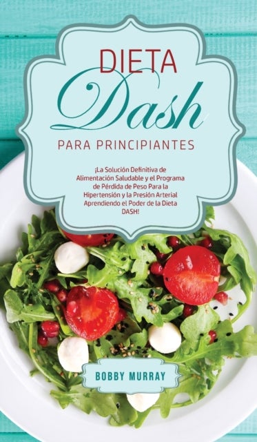 Dieta DASH Para Principiantes - ¡La Solucion Definitiva de Alimentacion Saludable y el Programa de Perdida de Peso para la Hipertension y la Presion Arterial Aprendiendo el Poder de la Dieta DASH!