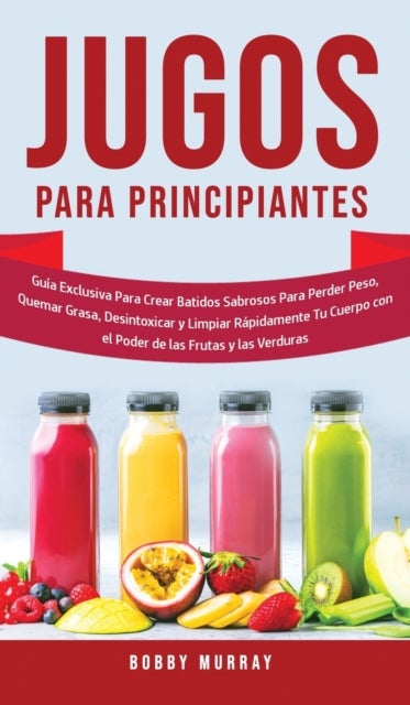 Jugos Para Principiantes - Guia Exclusiva para Crear Batidos Sabrosos para Perder Peso, Quemar Grasa, Desintoxicar y Limpiar Rapidamente Tu Cuerpo con el Poder de las Frutas y las Verduras