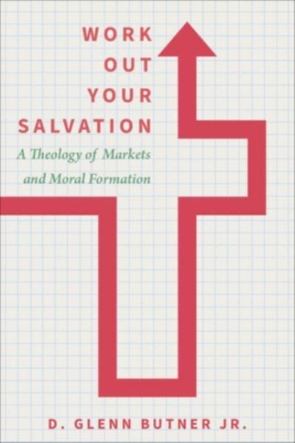 Work Out Your Salvation - A Theology of Markets and Moral Formation
