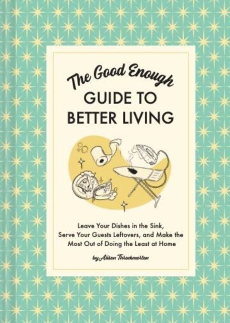 The Good Enough Guide to Better Living - Leave Your Dishes in the Sink, Serve Your Guests Leftovers, and Make the Most Out of Doing the Least at Home