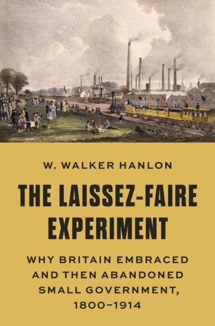The Laissez-Faire Experiment - Why Britain Embraced and Then Abandoned Small Government, 1800–1914