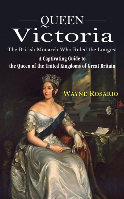 Queen Victoria - The British Monarch Who Ruled the Longest (A Captivating Guide to the Queen of the United Kingdoms of Great Britain)