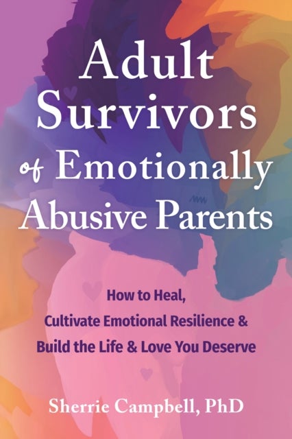 Adult Survivors of Emotionally Abusive Parents - How to Heal, Cultivate Emotional Resilience, and Build the Life and Love You Deserve
