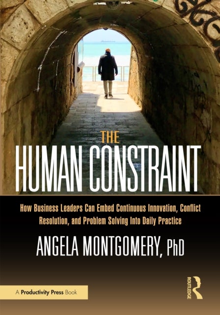 The Human Constraint - How Business Leaders Can Embed Continuous Innovation, Conflict Resolution, and Problem Solving Into Daily Practice
