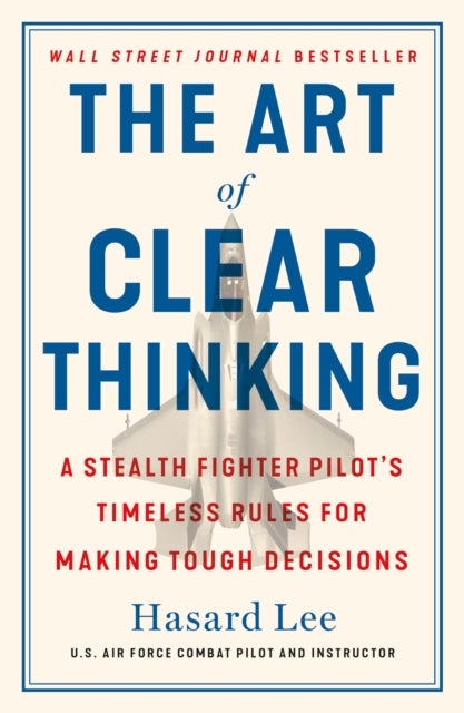 Art of Clear Thinking - A Stealth Fighter Pilot's Timeless Rules for Making Tough Decisions