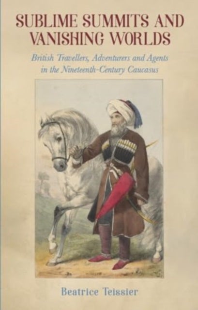 Sublime Summits and Vanishing Worlds - British Travellers, Adventurers and Agents in the Nineteenth-Century Caucasus