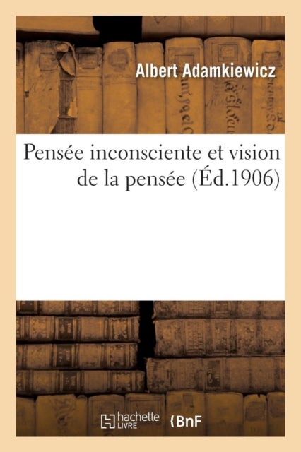 Pens?e Inconsciente Et Vision de la Pens?e: Essai d'Une Explication Physiologique Du Processus - de la Pensee Et de Quelques Phenomenes Surnaturels Et Psychopathiques