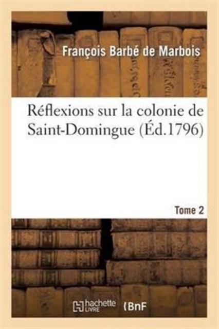 R?flexions Sur La Colonie de Saint-Domingue. Tome 2 - : Ou Examen Approfondi Des Causes de Sa Ruine Et Des Mesures Adoptees Pour La Retablir