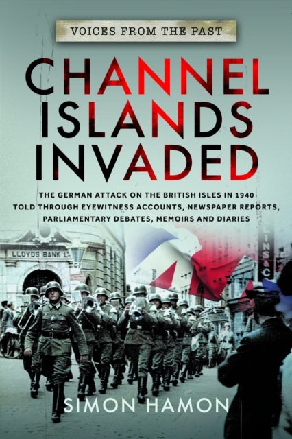 Voices from the Past: Channel Islands Invaded - The German Attack on the British Isles in 1940 told through Eyewitness Accounts, Newspaper Reports, Parliamentary Debates, Memoirs and Diaries