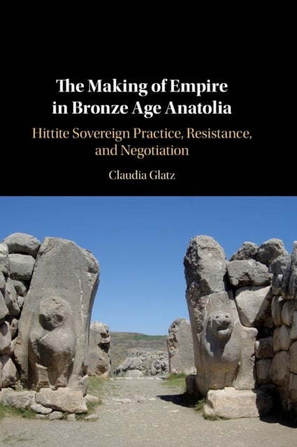 The Making of Empire in Bronze Age Anatolia - Hittite Sovereign Practice, Resistance, and Negotiation