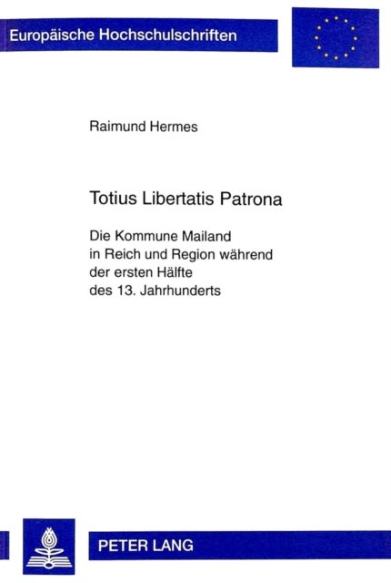Totius Libertatis Patrona - Die Kommune Mailand in Reich und Region waehrend der ersten Haelfte des 13. Jahrhunderts