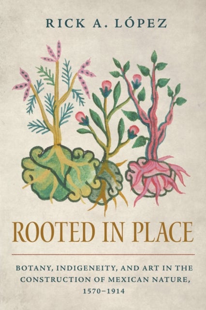 Rooted in Place - Botany, Indigeneity, and Art in the Construction of Mexican Nature, 1570–1914