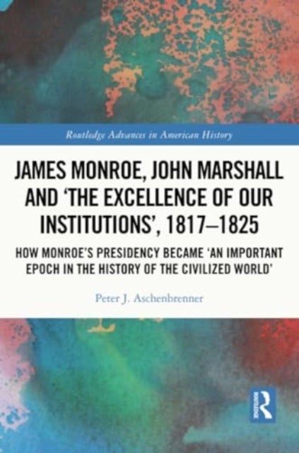 James Monroe, John Marshall and ‘The Excellence of Our Institutions’, 1817–1825 - How Monroe’s Presidency Became 'An Important Epoch in the History of the Civilized World'