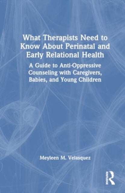 What Therapists Need to Know About Perinatal and Early Relational Health - A Guide to Anti-Oppressive Counseling with Caregivers, Babies, and Young Children