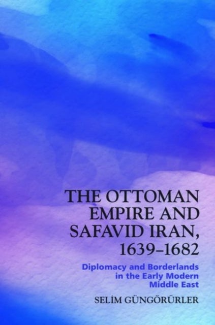 The Ottoman Empire and Safavid Iran, 1639-1682 - Diplomacy and Borderlands in the Early Modern Middle East