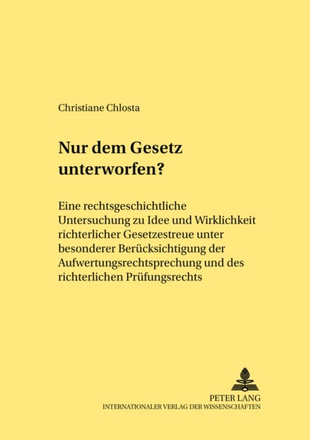 Nur Dem Gesetz Unterworfen? - Eine Rechtsgeschichtliche Untersuchung Zu Idee Und Wirklichkeit Richterlicher Gesetzestreue Unter Besonderer Beruecksichtigung Der Aufwertungsrechtsprechung Und Des Richterlichen Pruefungsrechts