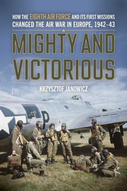 Mighty and Victorious - How the Eighth Air Force and Its First Missions Changed the Air War in Europe, 1942-43